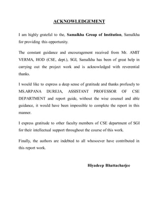 ACKNOWLEDGEMENT
I am highly grateful to the, Samalkha Group of Institution, Samalkha
for providing this opportunity.
The constant guidance and encouragement received from Mr. AMIT
VERMA, HOD (CSE, dept.), SGI, Samalkha has been of great help in
carrying out the project work and is acknowledged with reverential
thanks.
I would like to express a deep sense of gratitude and thanks profusely to
MS.ARPANA DUREJA, ASSISTANT PROFESSOR OF CSE
DEPARTMENT and report guide, without the wise counsel and able
guidance, it would have been impossible to complete the report in this
manner.
I express gratitude to other faculty members of CSE department of SGI
for their intellectual support throughout the course of this work.
Finally, the authors are indebted to all whosoever have contributed in
this report work.
Hiyadeep Bhattacharjee
 