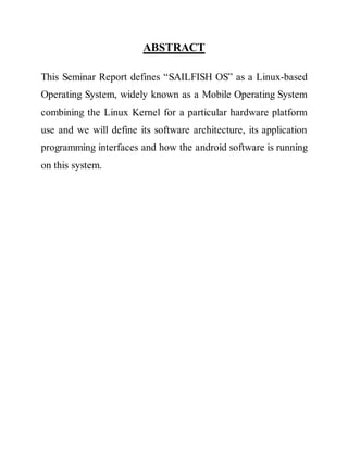ABSTRACT
This Seminar Report defines “SAILFISH OS” as a Linux-based
Operating System, widely known as a Mobile Operating System
combining the Linux Kernel for a particular hardware platform
use and we will define its software architecture, its application
programming interfaces and how the android software is running
on this system.
 