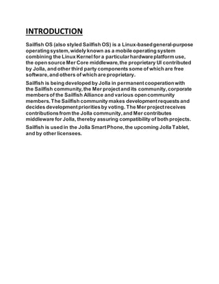 INTRODUCTION
Sailfish OS (also styled Sailfish OS) is a Linux-basedgeneral-purpose
operatingsystem,widely known as a mobile operating system
combining the Linux Kernel for a particularhardwareplatform use,
the open sourceMer Core middleware,the proprietary UI contributed
by Jolla, and other third party components some of which are free
software,and others of which are proprietary.
Sailfish is being developed by Jolla in permanentcooperationwith
the Sailfish community,the Mer projectand its community,corporate
membersof the Sailfish Alliance and various opencommunity
members.The Sailfish community makes developmentrequests and
decides developmentprioritiesby voting. The Merprojectreceives
contributionsfrom the Jolla community,and Mer contributes
middleware for Jolla, thereby assuring compatibility of both projects.
Sailfish is used in the Jolla SmartPhone,the upcoming Jolla Tablet,
and by other licensees.
 
