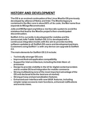 HISTORY AND DEVELOPMENT
The OS is an evolved continuationof the Linux MeeGo OS previously
developed by allianceof Nokia and Intel. The MeeGolegacyis
containedin the Mer core in about80% of its code; the Mername thus
expands to MEegoReconstructed.
Jolla and MERproject.orgfollow a meritocratic system to avoid the
mistakes that lead to the MeeGo project's then-unanticipated
discontinuation.
Sailfish 2.0 is currently in developmentfor mobiles and the
announced Jolla Tablet.Sailfish OS 2.0 is developedwith a
continuous integrationmodel,with the aim to providemonthly
software updates to all Sailfish OS users and developmentpartners.
Customers using Sailfish 1.x with any device can upgrade to Sailfish
2.0.
The main elements for Sailfish OS 2.0 include:
 Technically stronger OS core
 ImprovedAndroid application compatibility
 Supportfor Intel architecture,including the Intel Atom x3
processor
 Design to provide visibility in the UI for digital contentproviders
and to enable OS levelintegration for mobile commerce
 Strong multitasking (oneof the most importantadvantage of the
OS and declared to be the bestone at market)
 Strong privacy and personalization features
 Enhanceduser interfacewith new UI/UX features,including
simpler swipe accessto main functions,enhanced notifications
and events views.
 