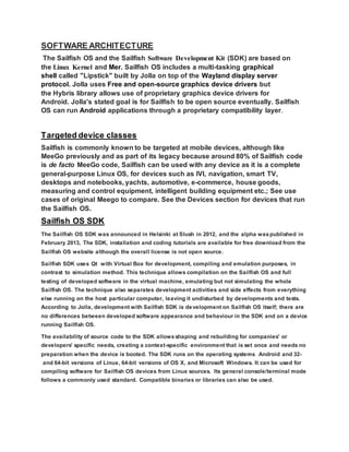 SOFTWARE ARCHITECTURE
The Sailfish OS and the Sailfish Software Development Kit (SDK) are based on
the Linux Kernel and Mer. Sailfish OS includes a multi-tasking graphical
shell called "Lipstick" built by Jolla on top of the Wayland display server
protocol. Jolla uses Free and open-source graphics device drivers but
the Hybris library allows use of proprietary graphics device drivers for
Android. Jolla's stated goal is for Sailfish to be open source eventually. Sailfish
OS can run Android applications through a proprietary compatibility layer.
Targeted device classes
Sailfish is commonly known to be targeted at mobile devices, although like
MeeGo previously and as part of its legacy because around 80% of Sailfish code
is de facto MeeGo code, Sailfish can be used with any device as it is a complete
general-purpose Linux OS, for devices such as IVI, navigation, smart TV,
desktops and notebooks, yachts, automotive, e-commerce, house goods,
measuring and control equipment, intelligent building equipment etc.; See use
cases of original Meego to compare. See the Devices section for devices that run
the Sailfish OS.
Sailfish OS SDK
The Sailfish OS SDK was announced in Helsinki at Slush in 2012, and the alpha waspublished in
February 2013, The SDK, installation and coding tutorials are available for free download from the
Sailfish OS website although the overall license is not open source.
Sailfish SDK uses Qt with Virtual Box for development, compiling and emulation purposes, in
contrast to simulation method. This technique allows compilation on the Sailfish OS and full
testing of developed software in the virtual machine, emulating but not simulating the whole
Sailfish OS. The technique also separates development activities and side effects from everything
else running on the host particular computer, leaving it undisturbed by developments and tests.
According to Jolla, development with Sailfish SDK is development on Sailfish OS itself; there are
no differences between developed software appearance and behaviour in the SDK and on a device
running Sailfish OS.
The availability of source code to the SDK allowsshaping and rebuilding for companies' or
developers' specific needs, creating a context-specific environment that is set once and needs no
preparation when the device is booted. The SDK runs on the operating systems Android and 32-
and 64-bit versions of Linux, 64-bit versions of OS X, and Microsoft Windows. It can be used for
compiling software for Sailfish OS devices from Linux sources. Its general console/terminal mode
follows a commonly used standard. Compatible binaries or libraries can also be used.
 