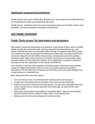 Application programming interfaces
Sailfish OS uses open source Qt APIs (Qt 5, Qt Quick 2 etc.) and a closed source Sailfish Silica for
the UI. Standard Linux APIs are provided by the Mer Core.
Sailfish, Ubuntu and Plasma Active have been cooperating to share common APIs and this, when
successful, will make the platforms compatible on the API level.
SOFTWARE OVERVIEW
Public "Early access" for beta testers and developers
After positive experienceswith pushing early updates to a small group of opt-in users for Sailfish
Update 9 and for the connectivity hotfix, Jolla has allowed all interested parties to try a new
version of Sailfish OS about 1-2 weeksbefore official release, in a program called "Early access".
It is expected to be useful for developers and technically minded users, and a step towards more
community integration into the Sailfish release process, including improvement of quality by
identifying critical issues which only show up in certain environments or device setups, before
rolling the update out to the wider user audience. As an added bonus, it provides a window for
developers to test their applications on new releases of Sailfish OS.
In the long term it will help Jolla to establish a developer program with early release candidate
access for registered developers, and to have more community involvement in platform
development. The first detail Jolla is hoping to learn from this is how it can gather feedback from
a large audience in a reasonable way.
Basic details about the early access update:
 The early release access is meant primarily for advanced users and developers.
 To sign up for the program there is a checkbox in the Jolla accounts profile page.
 Installed early-access release cannot be downgraded. The only way to downgrade from early
access releases is to do a factory reset after removing the sign up check from the user's
account profile.
 Early access releases should be considered "reasonably stable". Issues found during that
period will either be fixed, or added to "known issues" on the release notes.
 Signing up for the early access releases will not void warranty
 