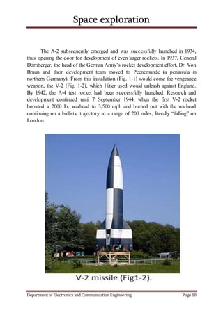 Space exploration
Department of Electronics and Communication Engineering. Page 10
The A-2 subsequently emerged and was successfully launched in 1934,
thus opening the door for development of even larger rockets. In 1937, General
Dornberger, the head of the German Army’s rocket development effort, Dr. Von
Braun and their development team moved to Peenemunde (a peninsula in
northern Germany). From this installation (Fig. 1-1) would come the vengeance
weapon, the V-2 (Fig. 1-2), which Hitler used would unleash against England.
By 1942, the A-4 test rocket had been successfully launched. Research and
development continued until 7 September 1944, when the first V-2 rocket
boosted a 2000 lb. warhead to 3,500 mph and burned out with the warhead
continuing on a ballistic trajectory to a range of 200 miles, literally “falling” on
London.
 