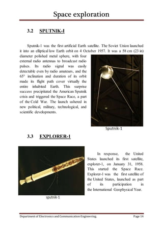 Space exploration
Department of Electronics and Communication Engineering. Page 14
3.2 SPUTNIK-I
Sputnik-1 was the first artificial Earth satellite. The Soviet Union launched
it into an elliptical low Earth orbit on 4 October 1957. It was a 58 cm (23 in)
diameter polished metal sphere, with four
external radio antennas to broadcast radio
pulses. Its radio signal was easily
detectable even by radio amateurs, and the
65° inclination and duration of its orbit
made its flight path cover virtually the
entire inhabited Earth. This surprise
success precipitated the American Sputnik
crisis and triggered the Space Race, a part
of the Cold War. The launch ushered in
new political, military, technological, and
scientific developments.
3.3 EXPLORER-1
In response, the United
States launched its first satellite,
explorer-1, on January 31, 1958.
This started the Space Race.
Explorer-1 was the first satellite of
the United States, launched as part
of its participation in
the International Geophysical Year.
 