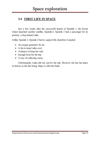 Space exploration
Department of Electronics and Communication Engineering. Page 15
3.4 FIRST LIFE IN SPACE
Just a few weeks after the successful launch of Sputnik 1, the Soviet
Union launched another satellite, Sputnik-2. Sputnik 2 had a passenger for its
journey; a dog named Laika.
Unlike Sputnik 1, Sputnik 2 had to support life, therefore it needed:
 An oxygen generator for air.
 A fan to keep Laika cool.
 A harness to keep her safe.
 Enough food for the trip.
 A way of collecting waste.
Unfortunately, Laika did not survive the trip. However she has her place
in history as the first living thing to orbit the Earth.
 