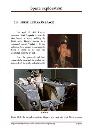 Space exploration
Department of Electronics and Communication Engineering. Page 16
3.5 FIRST HUMAN IN SPACE
On April 12 1961, Russian
astronaut Yuri Gagarin became the
first human in space, orbiting the
Earth once. Gagarin traveled in a
spacecraft named Vostok 1. It was
unknown how humans would react to
being in space, so the flight was
controlled from the ground.
Once the spacecraft had been
successfully launched, the rocket part
dropped off the craft, and returned to
Earth. Only the capsule containing Gagarin was sent into orbit. Upon re-entry
 