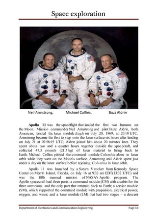 Space exploration
Department of Electronics and Communication Engineering. Page 18
Apollo 11 was the spaceflight that landed the first two humans on
the Moon. Mission commander Neil Armstrong and pilot Buzz Aldrin, both
American, landed the lunar module Eagle on July 20, 1969, at 20:18 UTC.
Armstrong became the first to step onto the lunar surface six hours after landing
on July 21 at 02:56:15 UTC; Aldrin joined him about 20 minutes later. They
spent about two and a quarter hours together outside the spacecraft, and
collected 47.5 pounds (21.5 kg) of lunar material to bring back to
Earth. Michael Collins piloted the command module Columbia alone in lunar
orbit while they were on the Moon's surface. Armstrong and Aldrin spent just
under a day on the lunar surface before rejoining Columbia in lunar orbit.
Apollo 11 was launched by a Saturn V rocket from Kennedy Space
Center on Merritt Island, Florida, on July 16 at 9:32 am EDT(13:32 UTC) and
was the fifth manned mission of NASA's Apollo program. The
Apollo spacecraft had three parts: a command module (CM) with a cabin for the
three astronauts, and the only part that returned back to Earth; a service module
(SM), which supported the command module with propulsion, electrical power,
oxygen, and water; and a lunar module (LM) that had two stages – a descent
 