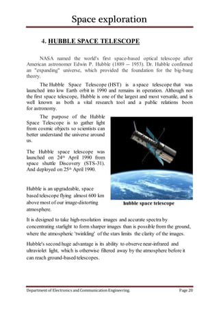 Space exploration
Department of Electronics and Communication Engineering. Page 20
4. HUBBLE SPACE TELESCOPE
NASA named the world's first space-based optical telescope after
American astronomer Edwin P. Hubble (1889 -- 1953). Dr. Hubble confirmed
an "expanding" universe, which provided the foundation for the big-bang
theory.
The Hubble Space Telescope (HST) is a space telescope that was
launched into low Earth orbit in 1990 and remains in operation. Although not
the first space telescope, Hubble is one of the largest and most versatile, and is
well known as both a vital research tool and a public relations boon
for astronomy.
The purpose of the Hubble
Space Telescope is to gather light
from cosmic objects so scientists can
better understand the universe around
us.
The Hubble space telescope was
launched on 24th April 1990 from
space shuttle Discovery (STS-31).
And deployed on 25th April 1990.
Hubble is an upgradeable, space
based telescope flying almost 600 km
above most of our image-distorting
atmosphere.
It is designed to take high-resolution images and accurate spectra by
concentrating starlight to form sharper images than is possible from the ground,
where the atmospheric 'twinkling' of the stars limits the clarity of the images.
Hubble's second huge advantage is its ability to observe near-infrared and
ultraviolet light, which is otherwise filtered away by the atmosphere before it
can reach ground-based telescopes.
 