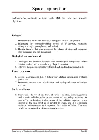 Space exploration
Department of Electronics and Communication Engineering. Page 26
exploration.To contribute to these goals, MSL has eight main scientific
objectives.
Biological
1. Determine the nature and inventory of organic carbon compounds.
2. Investigate the chemical building blocks of life (carbon, hydrogen,
nitrogen, oxygen, phosphorus, and sulfur).
3. Identify features that may represent the effects of biological processes
(bio-signatures and bio-molecules).
Geological and geochemical
4. Investigate the chemical, isotopic, and mineralogical composition of the
Martian surface and near-surface geological materials.
5. Interpret the processes that have formed and modified rocks and soils.
Planetary process
6. Assess long-timescale (i.e., 4-billion-year) Martian atmospheric evolution
processes.
7. Determine present state, distribution, and cycling of water and carbon
dioxide.
Surface radiation
8. Characterize the broad spectrum of surface radiation, including galactic
and cosmic radiation, solar proton events and secondary neutrons. As
part of its exploration, it also measured the radiation exposure in the
interior of the spacecraft as it traveled to Mars, and it is continuing
radiation measurements as it explores the surface of Mars. This data
would be important for a future manned mission.
 