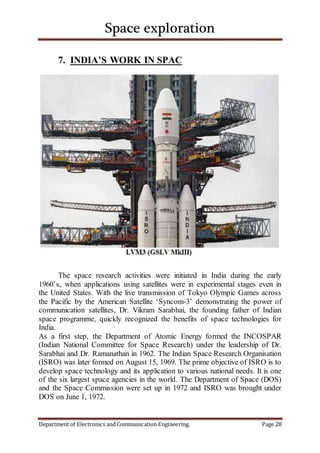 Space exploration
Department of Electronics and Communication Engineering. Page 28
7. INDIA’S WORK IN SPAC
The space research activities were initiated in India during the early
1960’s, when applications using satellites were in experimental stages even in
the United States. With the live transmission of Tokyo Olympic Games across
the Pacific by the American Satellite ‘Syncom-3’ demonstrating the power of
communication satellites, Dr. Vikram Sarabhai, the founding father of Indian
space programme, quickly recognized the benefits of space technologies for
India.
As a first step, the Department of Atomic Energy formed the INCOSPAR
(Indian National Committee for Space Research) under the leadership of Dr.
Sarabhai and Dr. Ramanathan in 1962. The Indian Space Research Organisation
(ISRO) was later formed on August 15, 1969. The prime objective of ISRO is to
develop space technology and its application to various national needs. It is one
of the six largest space agencies in the world. The Department of Space (DOS)
and the Space Commission were set up in 1972 and ISRO was brought under
DOS on June 1, 1972.
 