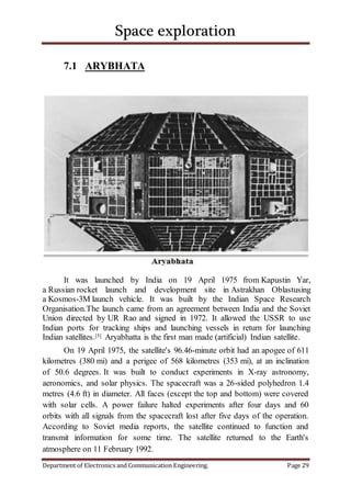 Space exploration
Department of Electronics and Communication Engineering. Page 29
7.1 ARYBHATA
It was launched by India on 19 April 1975 from Kapustin Yar,
a Russian rocket launch and development site in Astrakhan Oblastusing
a Kosmos-3M launch vehicle. It was built by the Indian Space Research
Organisation.The launch came from an agreement between India and the Soviet
Union directed by UR Rao and signed in 1972. It allowed the USSR to use
Indian ports for tracking ships and launching vessels in return for launching
Indian satellites.[5] Aryabhatta is the first man made (artificial) Indian satellite.
On 19 April 1975, the satellite's 96.46-minute orbit had an apogee of 611
kilometres (380 mi) and a perigee of 568 kilometres (353 mi), at an inclination
of 50.6 degrees. It was built to conduct experiments in X-ray astronomy,
aeronomics, and solar physics. The spacecraft was a 26-sided polyhedron 1.4
metres (4.6 ft) in diameter. All faces (except the top and bottom) were covered
with solar cells. A power failure halted experiments after four days and 60
orbits with all signals from the spacecraft lost after five days of the operation.
According to Soviet media reports, the satellite continued to function and
transmit information for some time. The satellite returned to the Earth's
atmosphere on 11 February 1992.
 