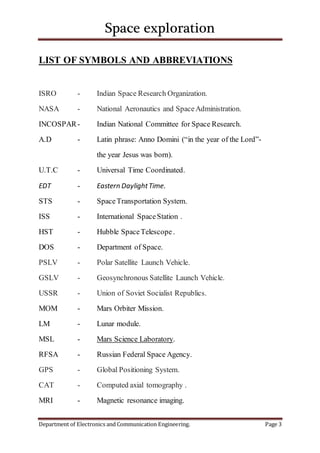 Space exploration
Department of Electronics and Communication Engineering. Page 3
LIST OF SYMBOLS AND ABBREVIATIONS
ISRO - Indian Space Research Organization.
NASA - National Aeronautics and SpaceAdministration.
INCOSPAR- Indian National Committee for Space Research.
A.D - Latin phrase: Anno Domini (“in the year of the Lord”-
the year Jesus was born).
U.T.C - Universal Time Coordinated.
EDT - Eastern DaylightTime.
STS - SpaceTransportation System.
ISS - International SpaceStation .
HST - Hubble SpaceTelescope .
DOS - Department of Space.
PSLV - Polar Satellite Launch Vehicle.
GSLV - Geosynchronous Satellite Launch Vehicle.
USSR - Union of Soviet Socialist Republics.
MOM - Mars Orbiter Mission.
LM - Lunar module.
MSL - Mars Science Laboratory.
RFSA - Russian Federal Space Agency.
GPS - Global Positioning System.
CAT - Computed axial tomography .
MRI - Magnetic resonance imaging.
 