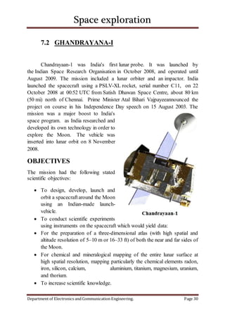 Space exploration
Department of Electronics and Communication Engineering. Page 30
7.2 GHANDRAYANA-I
Chandrayaan-1 was India's first lunar probe. It was launched by
the Indian Space Research Organisation in October 2008, and operated until
August 2009. The mission included a lunar orbiter and an impactor. India
launched the spacecraft using a PSLV-XL rocket, serial number C11, on 22
October 2008 at 00:52 UTC from Satish Dhawan Space Centre, about 80 km
(50 mi) north of Chennai. Prime Minister Atal Bihari Vajpayeeannounced the
project on course in his Independence Day speech on 15 August 2003. The
mission was a major boost to India's
space program. as India researched and
developed its own technology in order to
explore the Moon. The vehicle was
inserted into lunar orbit on 8 November
2008.
OBJECTIVES
The mission had the following stated
scientific objectives:
 To design, develop, launch and
orbit a spacecraftaround the Moon
using an Indian-made launch-
vehicle.
 To conduct scientific experiments
using instruments on the spacecraft which would yield data:
 For the preparation of a three-dimensional atlas (with high spatial and
altitude resolution of 5–10 m or 16–33 ft) of both the near and far sides of
the Moon.
 For chemical and mineralogical mapping of the entire lunar surface at
high spatial resolution, mapping particularly the chemical elements radon,
iron, silicon, calcium, aluminium, titanium, magnesium, uranium,
and thorium.
 To increase scientific knowledge.
 