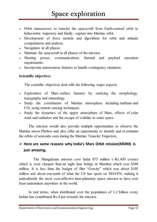 Space exploration
Department of Electronics and Communication Engineering. Page 32
 Orbit manoeuvres to transfer the spacecraft from Earth-centred orbit to
heliocentric trajectory and finally, capture into Martian orbit.
 Development of force models and algorithms for orbit and attitude
computations and analysis.
 Navigation in all phases.
 Maintain the spacecraft in all phases of the mission.
 Meeting power, communications, thermal and payload operation
requirements.
 Incorporate autonomous features to handle contingency situations.
Scientific objectives
The scientific objectives deal with the following major aspects.
 Exploration of Mars surface features by studying the morphology,
topography and mineralogy.
 Study the constituents of Martian atmosphere including methane and
CO2 using remote sensing techniques.
 Study the dynamics of the upper atmosphere of Mars, effects of solar
wind and radiation and the escape of volatiles to outer space.
The mission would also provide multiple opportunities to observe the
Martian moon Phobos and also offer an opportunity to identify and re-estimate
the orbits of asteroids seen during the Martian Transfer Trajectory.
 Here are some reasons why India’s Mars Orbit mission(MOM) is
just amazing.
The Mangalyaan mission cost India $73 million (~Rs.450 crores)
which is even cheaper than an eight lane bridge in Mumbai which cost $340
million. It is less than the budget of film “Gravity” which was about $105
million and about one-tenth of what the US has spent on MAVEN, making it
undoubtedly the most cost-effective inter-planetary space mission to have ever
been undertaken anywhere in the world.
In real terms, when distributed over the population of 1.2 billion, every
Indian has contributed Rs.4 per towards the mission.
 