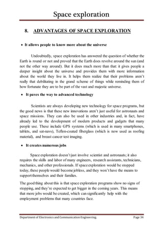Space exploration
Department of Electronics and Communication Engineering. Page 34
8. ADVANTAGES OF SPACE EXPLORATION
 It allows people to know more about the universe
Undoubtedly, space exploration has answered the question of whether the
Earth is round or not and proved that the Earth does revolve around the sun (and
not the other way around). But it does much more than that: it gives people a
deeper insight about the universe and provides them with more information
about the world they live in. It helps them realize that their problems aren’t
really that debilitating in the grand scheme of things while reminding them of
how fortunate they are to be part of the vast and majestic universe.
 It paves the way to advanced technology
Scientists are always developing new technology for space programs, but
the good news is that these new innovations aren’t just useful for astronauts and
space missions. They can also be used in other industries and, in fact, have
already led to the development of modern products and gadgets that many
people use. These include GPS systems (which is used in many smartphones,
tablets, and sat-navs), Teflon-coated fiberglass (which is now used as roofing
material), and breast cancer test imaging.
 It creates numerous jobs
Space exploration doesn’tjust involve scientist and astronauts; it also
requires the skills and labor of many engineers, research assistants, technicians,
mechanics, and other professionals. If spaceexploration would be stopped
today, these people would becomejobless, and they won’t have the means to
supportthemselves and their families.
The good thing about this is that space exploration programs show no signs of
stopping, and they’re expected to get bigger in the coming years. This means
that more jobs would be created, which can significantly help with the
employment problems that many countries face.
 