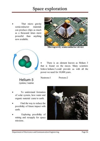 Space exploration
Department of Electronics and Communication Engineering. Page 36
 That micro gravity
semiconductor materials
can produce chips as much
as a thousand times more
powerful than anything
now available.
 There is an element known as Helium 3
that is found on the moon. Many scientists
believe helium-3 could provide us with all the
power we need for 10,000 years.
Neutrons:1 Protons:2
 To understand formation
of solar system, how water and
organic material came to earth.
 Find the way to reduce the
possibility of future impact with
earth.
 Exploring possibility of
mining and resupply for space
missions.
 