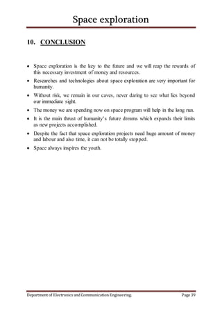 Space exploration
Department of Electronics and Communication Engineering. Page 39
10. CONCLUSION
 Space exploration is the key to the future and we will reap the rewards of
this necessary investment of money and resources.
 Researches and technologies about space exploration are very important for
humanity.
 Without risk, we remain in our caves, never daring to see what lies beyond
our immediate sight.
 The money we are spending now on space program will help in the long run.
 It is the main thrust of humanity’s future dreams which expands their limits
as new projects accomplished.
 Despite the fact that space exploration projects need huge amount of money
and labour and also time, it can not be totally stopped.
 Space always inspires the youth.
 