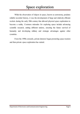 Space exploration
Department of Electronics and Communication Engineering. Page 5
While the observation of objects in space, known as astronomy, predates
reliable recorded history, it was the development of large and relatively efficient
rockets during the early 20th century that allowed physical space exploration to
become a reality. Common rationales for exploring space include advancing
scientific research, uniting different nations, ensuring the future survival of
humanity and developing military and strategic advantages against other
countries.
From the 1990s onwards, private interests began promoting space tourism
and then private space exploration has started.
 