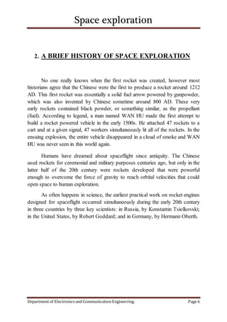 Space exploration
Department of Electronics and Communication Engineering. Page 6
2. A BRIEF HISTORY OF SPACE EXPLORATION
No one really knows when the first rocket was created, however most
historians agree that the Chinese were the first to produce a rocket around 1212
AD. This first rocket was essentially a solid fuel arrow powered by gunpowder,
which was also invented by Chinese sometime around 800 AD. These very
early rockets contained black powder, or something similar, as the propellant
(fuel). According to legend, a man named WAN HU made the first attempt to
build a rocket powered vehicle in the early 1500s. He attached 47 rockets to a
cart and at a given signal, 47 workers simultaneously lit all of the rockets. In the
ensuing explosion, the entire vehicle disappeared in a cloud of smoke and WAN
HU was never seen in this world again.
Humans have dreamed about spaceflight since antiquity. The Chinese
used rockets for ceremonial and military purposes centuries ago, but only in the
latter half of the 20th century were rockets developed that were powerful
enough to overcome the force of gravity to reach orbital velocities that could
open space to human exploration.
As often happens in science, the earliest practical work on rocket engines
designed for spaceflight occurred simultaneously during the early 20th century
in three countries by three key scientists: in Russia, by Konstantin Tsiolkovski;
in the United States, by Robert Goddard; and in Germany, by Hermann Oberth.
 