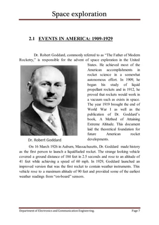 Space exploration
Department of Electronics and Communication Engineering. Page 7
2.1 EVENTS IN AMERICA: 1909-1929
Dr. Robert Goddard, commonly referred to as “The Father of Modern
Rocketry,” is responsible for the advent of space exploration in the United
States. He achieved most of the
American accomplishments in
rocket science in a somewhat
autonomous effort. In 1909, he
began his study of liquid
propellant rockets and in 1912, he
proved that rockets would work in
a vacuum such as exists in space.
The year 1919 brought the end of
World War I as well as the
publication of Dr. Goddard’s
book, A Method of Attaining
Extreme Altitude. This document
laid the theoretical foundation for
future American rocket
developments.
On 16 March 1926 in Auburn, Massachusetts, Dr. Goddard made history
as the first person to launch a liquidfueled rocket. The strange looking vehicle
covered a ground distance of 184 feet in 2.5 seconds and rose to an altitude of
41 feet while achieving a speed of 60 mph. In 1929, Goddard launched an
improved version that was the first rocket to contain weather instruments. This
vehicle rose to a maximum altitude of 90 feet and provided some of the earliest
weather readings from “on-board” sensors.
 