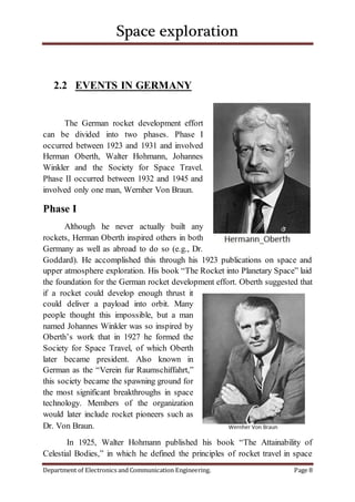 Space exploration
Department of Electronics and Communication Engineering. Page 8
2.2 EVENTS IN GERMANY
The German rocket development effort
can be divided into two phases. Phase I
occurred between 1923 and 1931 and involved
Herman Oberth, Walter Hohmann, Johannes
Winkler and the Society for Space Travel.
Phase II occurred between 1932 and 1945 and
involved only one man, Wernher Von Braun.
Phase I
Although he never actually built any
rockets, Herman Oberth inspired others in both
Germany as well as abroad to do so (e.g., Dr.
Goddard). He accomplished this through his 1923 publications on space and
upper atmosphere exploration. His book “The Rocket into Planetary Space” laid
the foundation for the German rocket development effort. Oberth suggested that
if a rocket could develop enough thrust it
could deliver a payload into orbit. Many
people thought this impossible, but a man
named Johannes Winkler was so inspired by
Oberth’s work that in 1927 he formed the
Society for Space Travel, of which Oberth
later became president. Also known in
German as the “Verein fur Raumschiffahrt,”
this society became the spawning ground for
the most significant breakthroughs in space
technology. Members of the organization
would later include rocket pioneers such as
Dr. Von Braun.
In 1925, Walter Hohmann published his book “The Attainability of
Celestial Bodies,” in which he defined the principles of rocket travel in space
 