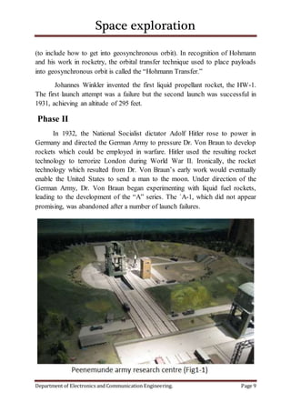 Space exploration
Department of Electronics and Communication Engineering. Page 9
(to include how to get into geosynchronous orbit). In recognition of Hohmann
and his work in rocketry, the orbital transfer technique used to place payloads
into geosynchronous orbit is called the “Hohmann Transfer.”
Johannes Winkler invented the first liquid propellant rocket, the HW-1.
The first launch attempt was a failure but the second launch was successful in
1931, achieving an altitude of 295 feet.
Phase II
In 1932, the National Socialist dictator Adolf Hitler rose to power in
Germany and directed the German Army to pressure Dr. Von Braun to develop
rockets which could be employed in warfare. Hitler used the resulting rocket
technology to terrorize London during World War II. Ironically, the rocket
technology which resulted from Dr. Von Braun’s early work would eventually
enable the United States to send a man to the moon. Under direction of the
German Army, Dr. Von Braun began experimenting with liquid fuel rockets,
leading to the development of the “A” series. The `A-1, which did not appear
promising, was abandoned after a number of launch failures.
 