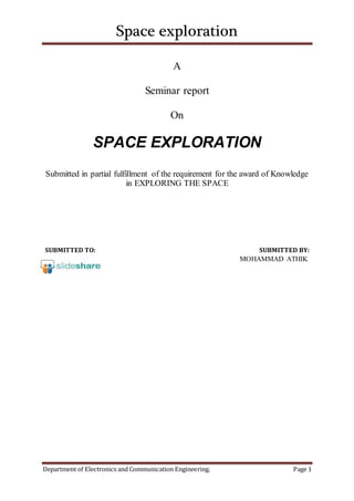 Space exploration
Department of Electronics and Communication Engineering. Page 1
A
Seminar report
On
SPACE EXPLORATION
Submitted in partial fulfillment of the requirement for the award of Knowledge
in EXPLORING THE SPACE
SUBMITTED TO: SUBMITTED BY:
MOHAMMAD ATHIK
 