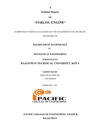 “STIRLING
SUBMITTED IN PARTIAL FULFILMENT OF THE REQ
BACHELOR OF TECHNOLOGY
MECHANICAL ENGINEERING
RAJASTHAN TECHNICAL UNIVERSITY, KOTA
PACIFIC COLLEGE OF ENGINEERING, UDAIPUR,
A
Seminar Report
on
STIRLING ENGINE”
SUBMITTED IN PARTIAL FULFILMENT OF THE REQUIRMENT FOR AWARD OF
THE DEGREE OF
BACHELOR OF TECHNOLOGY
IN
MECHANICAL ENGINEERING
SUBMITTED TO
RAJASTHAN TECHNICAL UNIVERSITY, KOTA
SUBMITTED BY
(SHIVAM KUSHWAH)
13EPAME064
FEBRUARY, 2017
PACIFIC COLLEGE OF ENGINEERING, UDAIPUR,
RAJASTHAN
UIRMENT FOR AWARD OF
RAJASTHAN TECHNICAL UNIVERSITY, KOTA
PACIFIC COLLEGE OF ENGINEERING, UDAIPUR,
 