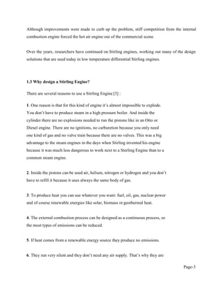 Page-3
Although improvements were made to curb up the problem, stiff competition from the internal
combustion engine forced the hot air engine out of the commercial scene.
Over the years, researchers have continued on Stirling engines, working out many of the design
solutions that are used today in low temperature differential Stirling engines.
1.3 Why design a Stirling Engine?
There are several reasons to use a Stirling Engine [3] :
1 .
cylinder there are no explosions needed to run the pistons like in an Otto or
Diesel engine. There are no ignitions, no carburetion because you only need
one kind of gas and no valve train because there are no valves. This was a big
advantage to the steam engines in the days when Stirling invented his engine
because it was much less dangerous to work next to a Sterling Engine than to a
common steam engine.
2. Inside the pistons can
have to refill it because it uses always the same body of gas.
3. To produce heat you can use whatever you want: fuel, oil, gas, nuclear power
and of course renewable energies like solar, biomass or geothermal heat.
4. The external combustion process can be designed as a continuous process, so
the most types of emissions can be reduced.
5. If heat comes from a renewable energy source they produce no emissions.
6
 