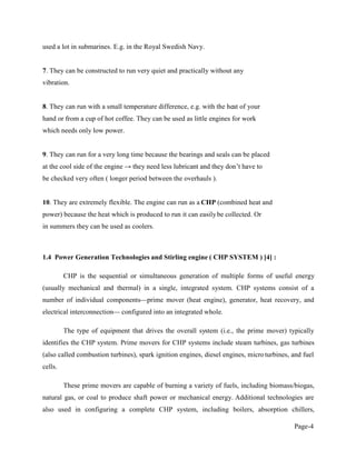 Page-4
used a lot in submarines. E.g. in the Royal Swedish Navy.
7. They can be constructed to run very quiet and practically without any
vibration.
8. They can run with a small temperature difference, e.g. with the heat of your
hand or from a cup of hot coffee. They can be used as little engines for work
which needs only low power.
9. They can run for a very long time because the bearings and seals can be placed
at the cool side of the engine
be checked very often ( longer period between the overhauls ).
10. They are extremely flexible. The engine can run as a CHP (combined heat and
power) because the heat which is produced to run it can easilybe collected. Or
in summers they can be used as coolers.
1.4 Power Generation Technologies and Stirling engine ( CHP SYSTEM ) [4] :
CHP is the sequential or simultaneous generation of multiple forms of useful energy
(usually mechanical and thermal) in a single, integrated system. CHP systems consist of a
number of individual components prime mover (heat engine), generator, heat recovery, and
electrical interconnection configured into an integrated whole.
The type of equipment that drives the overall system (i.e., the prime mover) typically
identifies the CHP system. Prime movers for CHP systems include steam turbines, gas turbines
(also called combustion turbines), spark ignition engines, diesel engines, microturbines, and fuel
cells.
These prime movers are capable of burning a variety of fuels, including biomass/biogas,
natural gas, or coal to produce shaft power or mechanical energy. Additional technologies are
also used in configuring a complete CHP system, including boilers, absorption chillers,
 