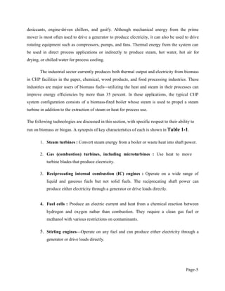 Page-5
desiccants, engine-driven chillers, and gasify. Although mechanical energy from the prime
mover is most often used to drive a generator to produce electricity, it can also be used to drive
rotating equipment such as compressors, pumps, and fans. Thermal energy from the system can
be used in direct process applications or indirectly to produce steam, hot water, hot air for
drying, or chilled water for process cooling.
The industrial sector currently produces both thermal output and electricity from biomass
in CHP facilities in the paper, chemical, wood products, and food processing industries. These
industries are major users of biomass fuels utilizing the heat and steam in their processes can
improve energy efficiencies by more than 35 percent. In these applications, the typical CHP
system configuration consists of a biomass-fired boiler whose steam is used to propel a steam
turbine in addition to the extraction of steam or heat for process use.
The following technologies are discussed in this section, with specific respect to their ability to
run on biomass or biogas. A synopsis of key characteristics of each is shown in Table 1-1.
1. Steam turbines : Convert steam energy from a boiler or waste heat into shaft power.
2. Gas (combustion) turbines, including microturbines : Use heat to move
turbine blades that produce electricity.
3. Reciprocating internal combustion (IC) engines : Operate on a wide range of
liquid and gaseous fuels but not solid fuels. The reciprocating shaft power can
produce either electricity through a generator or drive loads directly.
4. Fuel cells : Produce an electric current and heat from a chemical reaction between
hydrogen and oxygen rather than combustion. They require a clean gas fuel or
methanol with various restrictions on contaminants.
5. Stirling engines Operate on any fuel and can produce either electricity through a
generator or drive loads directly.
 