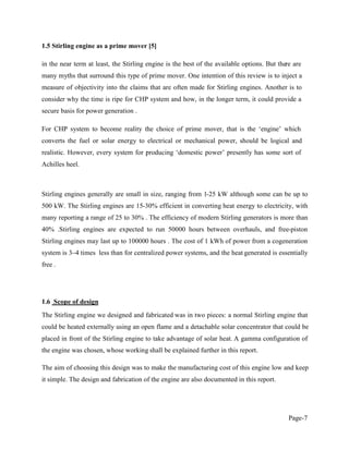 Page-7
1.5 Stirling engine as a prime mover [5]
in the near term at least, the Stirling engine is the best of the available options. But there are
many myths that surround this type of prime mover. One intention of this review is to inject a
measure of objectivity into the claims that are often made for Stirling engines. Another is to
consider why the time is ripe for CHP system and how, in the longer term, it could provide a
secure basis for power generation .
converts the fuel or solar energy to electrical or mechanical power, should be logical and
realisti
Achilles heel.
Stirling engines generally are small in size, ranging from 1-25 kW although some can be up to
500 kW. The Stirling engines are 15-30% efficient in converting heat energy to electricity, with
many reporting a range of 25 to 30% . The efficiency of modern Stirling generators is more than
40% .Stirling engines are expected to run 50000 hours between overhauls, and free-piston
Stirling engines may last up to 100000 hours . The cost of 1 kWh of power from a cogeneration
system is 3 4 times less than for centralized power systems, and the heat generated is essentially
free .
1.6 Scope of design
The Stirling engine we designed and fabricated was in two pieces: a normal Stirling engine that
could be heated externally using an open flame and a detachable solar concentrator that could be
placed in front of the Stirling engine to take advantage of solar heat. A gamma configuration of
the engine was chosen, whose working shall be explained further in this report.
The aim of choosing this design was to make the manufacturing cost of this engine low and keep
it simple. The design and fabrication of the engine are also documented in this report.
 