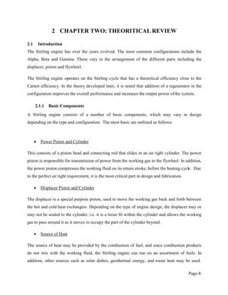 Page-8
2 CHAPTER TWO: THEORITICAL REVIEW
2.1 Introduction
The Stirling engine has over the years evolved. The most common configurations include the
Alpha, Beta and Gamma. These vary in the arrangement of the different parts including the
displacer, piston and flywheel.
The Stirling engine operates on the Stirling cycle that has a theoretical efficiency close to the
Carnot efficiency. In the theory developed later, it is noted that addition of a regenerator in the
configuration improves the overall performance and increases the output power ofthe system.
2.1.1 Basic Components
A Stirling engine consists of a number of basic components, which may vary in design
depending on the type and configuration. The most basic are outlined as follows:
Power Piston and Cylinder
This consists of a piston head and connecting rod that slides in an air tight cylinder. The power
piston is responsible for transmission of power from the working gas to the flywheel. In addition,
the power piston compresses the working fluid on its return stroke, before the heating cycle. Due
to the perfect air tight requirement, it is the most critical part in design and fabrication.
Displacer Piston and Cylinder
The displacer is a special purpose piston, used to move the working gas back and forth between
the hot and cold heat exchangers. Depending on the type of engine design, the displacer may or
may not be sealed to the cylinder, i.e. it is a loose fit within the cylinder and allows the working
gas to pass around it as it moves to occupy the part of the cylinder beyond.
Source of Heat
The source of heat may be provided by the combustion of fuel, and since combustion products
do not mix with the working fluid, the Stirling engine can run on an assortment of fuels. In
addition, other sources such as solar dishes, geothermal energy, and waste heat may be used.
 
