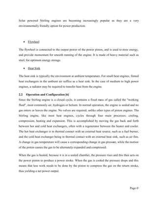Page-9
Solar powered Stirling engines are becoming increasingly popular as they are a very
environmentally friendly option for power production.
Flywheel
The flywheel is connected to the output power of the power piston, and is used to store energy,
and provide momentum for smooth running of the engine. It is made of heavy material such as
steel, for optimum energy storage.
Heat Sink
The heat sink is typically the environment at ambient temperature. For small heat engines, finned
heat exchangers in the ambient air suffice as a heat sink. In the case of medium to high power
engines, a radiator may be required to transfer heat from the engine.
2.2 Operation and Configuration [6]
Since the Stirling engine is a closed cycle, it contains a fixed mass of gas called the "working
fluid", most commonly air, hydrogen or helium. In normal operation, the engine is sealed and no
gas enters or leaves the engine. No valves are required, unlike other types of piston engines. The
Stirling engine, like most heat engines, cycles through four main processes: cooling,
compression, heating and expansion. This is accomplished by moving the gas back and forth
between hot and cold heat exchangers, often with a regenerator between the heater and cooler.
The hot heat exchanger is in thermal contact with an external heat source, such as a fuel burner,
and the cold heat exchanger being in thermal contact with an external heat sink, such as air fins.
A change in gas temperature will cause a corresponding change in gas pressure, while the motion
of the piston causes the gas to be alternately expanded and compressed.
When the gas is heated, because it is in a sealed chamber, the pressure rises and this then acts on
the power piston to produce a power stroke. When the gas is cooled the pressure drops and this
means that less work needs to be done by the piston to compress the gas on the return stroke,
thus yielding a net power output.
 