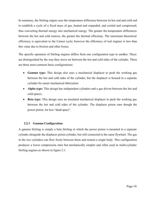Page-10
In summary, the Stirling engine uses the temperature difference between its hot end and cold end
to establish a cycle of a fixed mass of gas, heated and expanded, and cooled and compressed,
thus converting thermal energy into mechanical energy. The greater the temperature differences
between the hot and cold sources, the greater the thermal efficiency. The maximum theoretical
efficiency is equivalent to the Carnot cycle; however the efficiency of real engines is less than
this value due to friction and other losses.
The specific operation of Stirling engines differs from one configuration type to another. These
are distinguished by the way they move air between the hot and cold sides of the cylinder. There
are three most common basic configurations:
Gamma type: This design also uses a mechanical displacer to push the working gas
between the hot and cold sides of the cylinder, but the displacer is housed in a separate
cylinder for easier mechanical fabrication.
Alpha type: This design has independent cylinders and a gas driven between the hot and
cold spaces.
Beta type: This design uses an insulated mechanical displacer to push the working gas
between the hot and cold sides of the cylinder. The displacer piston runs though the
2.2.1 Gamma Configuration
A gamma Stirling is simply a beta Stirling in which the power piston is mounted in a separate
cylinder alongside the displacer piston cylinder, but still connected to the same flywheel. The gas
in the two cylinders can flow freely between them and remain a single body. This configuration
produces a lower compression ratio but mechanically simpler and often used in multi-cylinder
Stirling engines as shown in figure 2.1.
 