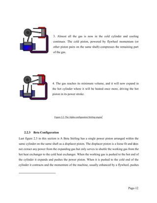 Page-12
3. Almost all the gas is now in the cold cylinder and cooling
continues. The cold piston, powered by flywheel momentum (or
other piston pairs on the same shaft) compresses the remaining part
of the gas.
4. The gas reaches its minimum volume, and it will now expand in
the hot cylinder where it will be heated once more, driving the hot
piston in its power stroke.
Figure 2.2: The Alpha configuration Stirling engine2
2.2.3 Beta Configuration
Last figure 2.3 in this section is A Beta Stirling has a single power piston arranged within the
same cylinder on the same shaft as a displacer piston. The displacer piston is a loose fit and does
not extract any power from the expanding gas but only serves to shuttle the working gas from the
hot heat exchanger to the cold heat exchanger. When the working gas is pushed to the hot end of
the cylinder it expands and pushes the power piston. When it is pushed to the cold end of the
cylinder it contracts and the momentum of the machine, usually enhanced by a flywheel, pushes
 