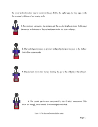 Page-13
the power piston the other way to compress the gas. Unlike the alpha type, the beta type avoids
the technical problems of hot moving seals.
1. Power piston (dark grey) has compressed the gas, the displacer piston (light grey)
has moved so that most of the gas is adjacent to the hot heat exchanger.
2. The heated gas increases in pressure and pushes the power piston to the farthest
limit of the power stroke.
3. The displacer piston now moves, shunting the gas to the cold end of the cylinder.
4. The cooled gas is now compressed by the flywheel momentum. This
takes less energy, since when it is cooled its pressure drops.
Figure 2.3: The Beta configuration Stirling engine
 