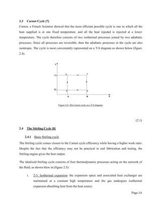 Page-14
2.3 Carnot Cycle [7]
Carnot, a French Scientist showed that the most efficient possible cycle is one in which all the
heat supplied is at one fixed temperature, and all the heat rejected is rejected at a lower
temperature. The cycle therefore consists of two isothermal processes joined by two adiabatic
processes. Since all processes are reversible, then the adiabatic processes in the cycle are also
isentropic. The cycle is most conveniently represented on a T-S diagram as shown below (figure
2.4).
Figure 2.4: The Carnot cycle on a T-S diagram
(2.1)
2.4 The Stirling Cycle [8]
2.4.1 Basic Stirling cycle
The Stirling cycle comes closest to the Carnot cycle efficiency while having a higher work ratio.
Despite the fact that the efficiency may not be practical in real fabrication and testing, the
Stirling engine gives the best output.
The idealized Stirling cycle consists of four thermodynamic processes acting on the network of
the fluid; as shown blew in (figure 2.5):
i. 2-3: Isothermal expansion: the expansion space and associated heat exchanger are
maintained at a constant high temperature and the gas undergoes isothermal
expansion absorbing heat from the heat source.
 