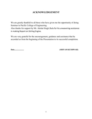 ii
ACKNOWLEDGEMENT
We are greatly thankful to all those who have given me the opportunity of doing
Seminar in Pacific College of Engineering.
Also thanks for support by Mr. Akshat Singh Jhala for his unwavering assistance
in making Report on Stirling Engine.
We are very grateful for the encouragement, guidance and assistance that he
accorded us from the beginning of the Presentation to its successful completion.
Date..................... (SHIVAM KUSHWAH)
 