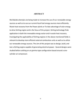 iii
ABSTRACT
Worldwide attempts are being made to increase the use of our renewable energy
sources as well as to use our current fossil fuel energy sources more efficiently.
Waste heat recovery from the Power plants or To take advantage of solar energy
to drive Stirling engine and is the focus of this project. Stirling technology finds
application in both the renewable energy sector and in waste heat recovery.
Investigating the applicability of Stirling engines in the above-mentioned fields is
relevant to develop more efficient external combustion units as well as to utilize
our renewable energy sources. The aim of this project was to design, build, and
test a Stirling engine capable of generating electrical power . Several designs were
studied before settling on an gamma type configuration based around a one-
cylinder air compressor.
 