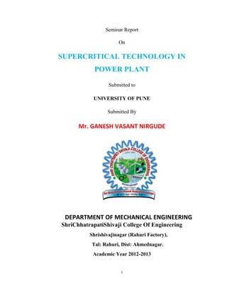 I
Seminar Report
On
SUPERCRITICAL TECHNOLOGY IN
POWER PLANT
Submitted to
UNIVERSITY OF PUNE
Submitted By
Mr. GANESH VASANT NIRGUDE
DEPARTMENT OF MECHANICAL ENGINEERING
ShriChhatrapatiShivaji College Of Engineering
Shrishivajinagar (Rahuri Factory),
Tal: Rahuri, Dist: Ahmednagar.
Academic Year 2012-2013
 