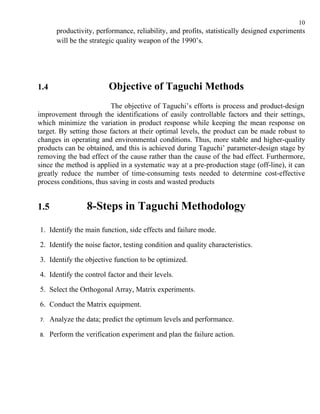 10
        productivity, performance, reliability, and profits, statistically designed experiments
        will be the strategic quality weapon of the 1990’s.




1.4                       Objective of Taguchi Methods
                         The objective of Taguchi’s efforts is process and product-design
improvement through the identifications of easily controllable factors and their settings,
which minimize the variation in product response while keeping the mean response on
target. By setting those factors at their optimal levels, the product can be made robust to
changes in operating and environmental conditions. Thus, more stable and higher-quality
products can be obtained, and this is achieved during Taguchi’ parameter-design stage by
removing the bad effect of the cause rather than the cause of the bad effect. Furthermore,
since the method is applied in a systematic way at a pre-production stage (off-line), it can
greatly reduce the number of time-consuming tests needed to determine cost-effective
process conditions, thus saving in costs and wasted products


1.5               8-Steps in Taguchi Methodology
1. Identify the main function, side effects and failure mode.

2. Identify the noise factor, testing condition and quality characteristics.

3. Identify the objective function to be optimized.

4. Identify the control factor and their levels.

5. Select the Orthogonal Array, Matrix experiments.

6. Conduct the Matrix equipment.

7.    Analyze the data; predict the optimum levels and performance.

8.    Perform the verification experiment and plan the failure action.
 