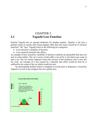 11




                            CHAPTER 2
2.1                       Taguchi Loss Function
Genichi Taguchi has an unusual definition for product quality: “Quality is the loss a
product causes to society after being shipped, other then any losses caused by its intrinsic
functions.” By “loss” Taguchi refers to the following two categories.
    • Loss caused by variability of function.
    • Loss caused by harmful side effects.
An example of loss caused by variability if function would be an automobile that does not
start in cold weather. The car’s owner would suffer a loss if he or she had to pay some to
start a car. The car owners employer losses the services of the employee who is now late
for work. An example of a loss caused by a harmful side effect would be frost by it
suffered by the owner of the car which would not start.
      An unacceptable product which is scrapped or rework prior to shipment is viewed by
Taguchi as a cost to the company but not a quality loss.
 