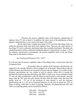 13




                  Therefore, the process capability index of the objective characteristic of
Japanese Sony TV sets is about 1. In addition, the mean value of the distribution of these
objective characteristics is very close to the target value of m.
             On the other hand, a higher percentage of TV sets from San Diego Sony are
within the tolerance limits than those from Japanese Sony. However, the color density of
San Diego TV sets is uniformly distributed rather than normally distributed. Therefore, the
standard deviation of these uniformly distributed objective characteristics is about 1/√12 of
the tolerance specification. Consequently, the process capability index of the San Diego
Sony plant is calculated as follows:

           Cp=Tolerance/6(Tolerance/√12) = 0.577

It is obvious that the process capability index of San Diego Sony is much lower than that
of Japanese Sony.
                            All products that are outside of the tolerance specifications are
supposed to be consider defective and not shipped out of the plant. Thus products that are
within tolerance specifications are assumed to be pass and are shipped. As a matter of fact,
tolerance specifications are very similar to tests in schools, where 60% is usually the
dividing line between passing and failing, and 100% is ideal score. In our example of ideal
TV sets, the ideal consideration is that the objective characteristics, color density, meet the
target value m. The more the color density deviates from the target value, the lower the
quality level of      TV set. If the deviation of color density is over the tolerance
specifications, m ±5, a TV set is considered defective. In the case of school test, 59% or
below is failing, while 60% or above is passing. Similarly, the grades between 60% and
100% in evaluating quality can be classified as follows:

                              60%-69%       Passing (D)
                              70%-79%       Fair (C)
                              80%-89%       Good (B)
 