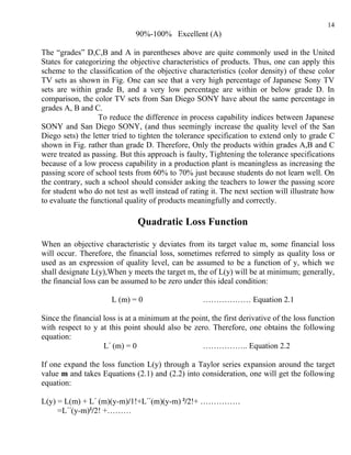 14
                              90%-100% Excellent (A)

The “grades” D,C,B and A in parentheses above are quite commonly used in the United
States for categorizing the objective characteristics of products. Thus, one can apply this
scheme to the classification of the objective characteristics (color density) of these color
TV sets as shown in Fig. One can see that a very high percentage of Japanese Sony TV
sets are within grade B, and a very low percentage are within or below grade D. In
comparison, the color TV sets from San Diego SONY have about the same percentage in
grades A, B and C.
                  To reduce the difference in process capability indices between Japanese
SONY and San Diego SONY, (and thus seemingly increase the quality level of the San
Diego sets) the letter tried to tighten the tolerance specification to extend only to grade C
shown in Fig. rather than grade D. Therefore, Only the products within grades A,B and C
were treated as passing. But this approach is faulty, Tightening the tolerance specifications
because of a low process capability in a production plant is meaningless as increasing the
passing score of school tests from 60% to 70% just because students do not learn well. On
the contrary, such a school should consider asking the teachers to lower the passing score
for student who do not test as well instead of rating it. The next section will illustrate how
to evaluate the functional quality of products meaningfully and correctly.

                               Quadratic Loss Function

When an objective characteristic y deviates from its target value m, some financial loss
will occur. Therefore, the financial loss, sometimes referred to simply as quality loss or
used as an expression of quality level, can be assumed to be a function of y, which we
shall designate L(y),When y meets the target m, the of L(y) will be at minimum; generally,
the financial loss can be assumed to be zero under this ideal condition:

                       L (m) = 0                    ……………… Equation 2.1

Since the financial loss is at a minimum at the point, the first derivative of the loss function
with respect to y at this point should also be zero. Therefore, one obtains the following
equation:
                    L΄ (m) = 0                     …………….. Equation 2.2

If one expand the loss function L(y) through a Taylor series expansion around the target
value m and takes Equations (2.1) and (2.2) into consideration, one will get the following
equation:

L(y) = L(m) + L΄ (m)(y-m)/1!+L΄΄(m)(y-m) ²/2!+ ……………
     =L΄΄(y-m)²/2! +………
 