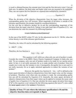 15
is result is obtained because the constant term L(m) and the first derivative term L’(m) are
both zero. In addition, the third order and higher order term are assumed to be negligible.
Thus, one can express the loss function as a squared term multiplied by constant k:

            L(y) =k(y-m)²                                 …………… Equation 2.3

When the deviation of the objective characteristic from the target value increases, the
corresponding quality loss will increase. When magnitude of deviation is outside of the
tolerance specifications, this product should be considered defective.
Let the cost due to defective product be A and the corresponding magnitude of the
deviation from the target value be Δ. Taking Δ into right hand side of Equation (2.3), one
can determine the value for constant k by following Equation:

                       k=cost of defective product/(tolerance)²

In the case of the SONY colour TV sets, let the adjustment cost be A= 300 Rs, when the
colour density is out of the tolerance specifications.

Therefore, the value of k can be calculated by the following equation:

k = 600/5² = 12 Rs

Therefore, the loss function is
                                  L(y) = 12(y – m)²

                      This equation is still valid even when only one unit of product is made.
Consider the visitor to the BHEL Heavy Electric Equipment Company in India who was
told, “In our company, only one unit of product needs to be made for our nuclear power
plant. In fact, it is not really necessary for us to make another unit of product. Since the
sample size is only one, the variance is zero. Consequently, the quality loss is zero and it is
not really necessary for us to apply statistical approaches to reduce the variance of our
product.”
                         However, the quality loss function [L = k(y – m)²] is defined as the
mean square deviation of objective characteristics from their target value, not the variance
of products. Therefore, even when only one product is made, the corresponding quality
loss can still be calculated by Equation (2.3). Generally, the mean square deviation of
objective characteristics from their target values can be applied to estimate the mean value
of quality loss in Equation (2.3). One can calculate the mean square deviation from target
σ² (σ² in this equation is not variance) by the following equation (the term σ² is also called
the mean square error or the variance of products):

 Quality of Sony TV sets where the tolerance specification is 10 and the
 objective function data corresponds to figure
 