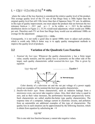 17

L = 12[(1/ √12) (10) (2/3)] ²          = 44Rs
 where the value of the loss function is considered the relative quality level of the product.
This average quality level of the TV sets of San Diego Sony is 56Rs higher than the
original quality level but still 11Rs lower than that of Japanese Sony TV sets. In addition,
in this type of quality improvement, one must adjust the products that are between the two
tolerance limits,m +- 10/3 and m+- 5, to be within m +- 10/3. In the uniform
distribution shown in Figure 2.1, 33.3% would need adjustment, which would cost 300Rs
per unit. Therefore each TV set from San Diego Sony would cost an additional 100Rs on
average for the adjustment:
                               (300)(0.333) = 100Rs
Consequently, it is not really a good idea to spend 100Rs more to adjust each product,
which is worth only 56Rs.A better way is to apply quality management methods to
improve the quality level of products.

2.2                    Variation of the Quadratic Loss Function

   1. Nominal the best type: Whenever the quality characteristic y has a finite target
      value, usually nonzero, and the quality loss is symmetric on the either side of the
      target, such quality characteristic called nominal-the-best type. This is given by
      equation

                L(y) =k(y-m)²                    ………………………Equation 1




           Color density of a television set and the out put voltage of a power supply
      circuit are examples of the nominal-the-best type quality characteristic.
   2. Smaller-the-better type: Some characteristic, such as radiation leakage from a
      microwave oven, can never take negative values. Also, their ideal value is equal to
      zero, and as their value increases, the performance becomes progressively worse.
      Such characteristic are called smaller-the-better type quality characteristics. The
      response time of a computer, leakage current in electronic circuits, and pollution
      from an automobile are additional examples of this type of characteristic. The
      quality loss in such situation can be approximated by the following function, which
      is obtain from equation by substituting m = 0

                           L(y) =ky²

      This is one side loss function because y cannot take negative values.
 