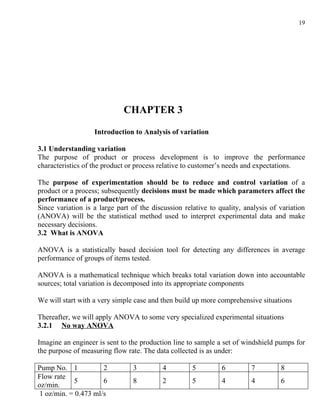 19




                             CHAPTER 3

                   Introduction to Analysis of variation

3.1 Understanding variation
The purpose of product or process development is to improve the performance
characteristics of the product or process relative to customer’s needs and expectations.

The purpose of experimentation should be to reduce and control variation of a
product or a process; subsequently decisions must be made which parameters affect the
performance of a product/process.
Since variation is a large part of the discussion relative to quality, analysis of variation
(ANOVA) will be the statistical method used to interpret experimental data and make
necessary decisions.
3.2 What is ANOVA

ANOVA is a statistically based decision tool for detecting any differences in average
performance of groups of items tested.

ANOVA is a mathematical technique which breaks total variation down into accountable
sources; total variation is decomposed into its appropriate components

We will start with a very simple case and then build up more comprehensive situations

Thereafter, we will apply ANOVA to some very specialized experimental situations
3.2.1 No way ANOVA

Imagine an engineer is sent to the production line to sample a set of windshield pumps for
the purpose of measuring flow rate. The data collected is as under:

Pump No. 1            2         3          4         5         6         7         8
Flow rate
            5         6         8          2         5         4         4         6
oz/min.
 1 oz/min. = 0.473 ml/s
 