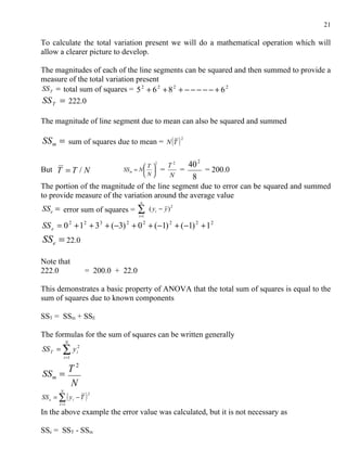 21

To calculate the total variation present we will do a mathematical operation which will
allow a clearer picture to develop.

The magnitudes of each of the line segments can be squared and then summed to provide a
measure of the total variation present
SS T = total sum of squares = 5 2 + 6 2 + 8 2 + − − − − − + 6 2
SS T = 222.0

The magnitude of line segment due to mean can also be squared and summed

SS m = sum of squares due to mean = N (T ) 2

                                           T 
                                                  2
                                                        T2     40 2
But T = T / N                     SS m = N          =    =        = 200.0
                                           N          N       8
The portion of the magnitude of the line segment due to error can be squared and summed
to provide measure of the variation around the average value
                                         n
SSe = error sum of squares =           ∑i =1
                                               ( yi − y ) 2

SS e = 0 + 1 + 3 + (−3) + 0 2 + (−1) 2 + (−1) 2 + 12
              2       2       3    2


SSe = 22.0

Note that
222.0                 = 200.0 + 22.0

This demonstrates a basic property of ANOVA that the total sum of squares is equal to the
sum of squares due to known components

SST = SSm + SSE

The formulas for the sum of squares can be written generally
          N
SS T = ∑ y i2
          i =1


SS m =
        T2
          N
SS = ∑ ( y − T )
      N
                          2
  e               i
      I =1

In the above example the error value was calculated, but it is not necessary as

SSe = SST - SSm
 