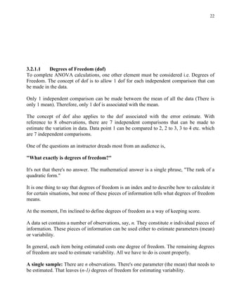 22




3.2.1.1   Degrees of Freedom (dof)
To complete ANOVA calculations, one other element must be considered i.e. Degrees of
Freedom. The concept of dof is to allow 1 dof for each independent comparison that can
be made in the data.

Only 1 independent comparison can be made between the mean of all the data (There is
only 1 mean). Therefore, only 1 dof is associated with the mean.

The concept of dof also applies to the dof associated with the error estimate. With
reference to 8 observations, there are 7 independent comparisons that can be made to
estimate the variation in data. Data point 1 can be compared to 2, 2 to 3, 3 to 4 etc. which
are 7 independent comparisons.

One of the questions an instructor dreads most from an audience is,

"What exactly is degrees of freedom?"

It's not that there's no answer. The mathematical answer is a single phrase, "The rank of a
quadratic form."

It is one thing to say that degrees of freedom is an index and to describe how to calculate it
for certain situations, but none of these pieces of information tells what degrees of freedom
means.

At the moment, I'm inclined to define degrees of freedom as a way of keeping score.

A data set contains a number of observations, say, n. They constitute n individual pieces of
information. These pieces of information can be used either to estimate parameters (mean)
or variability.

In general, each item being estimated costs one degree of freedom. The remaining degrees
of freedom are used to estimate variability. All we have to do is count properly.

A single sample: There are n observations. There's one parameter (the mean) that needs to
be estimated. That leaves (n-1) degrees of freedom for estimating variability.
 